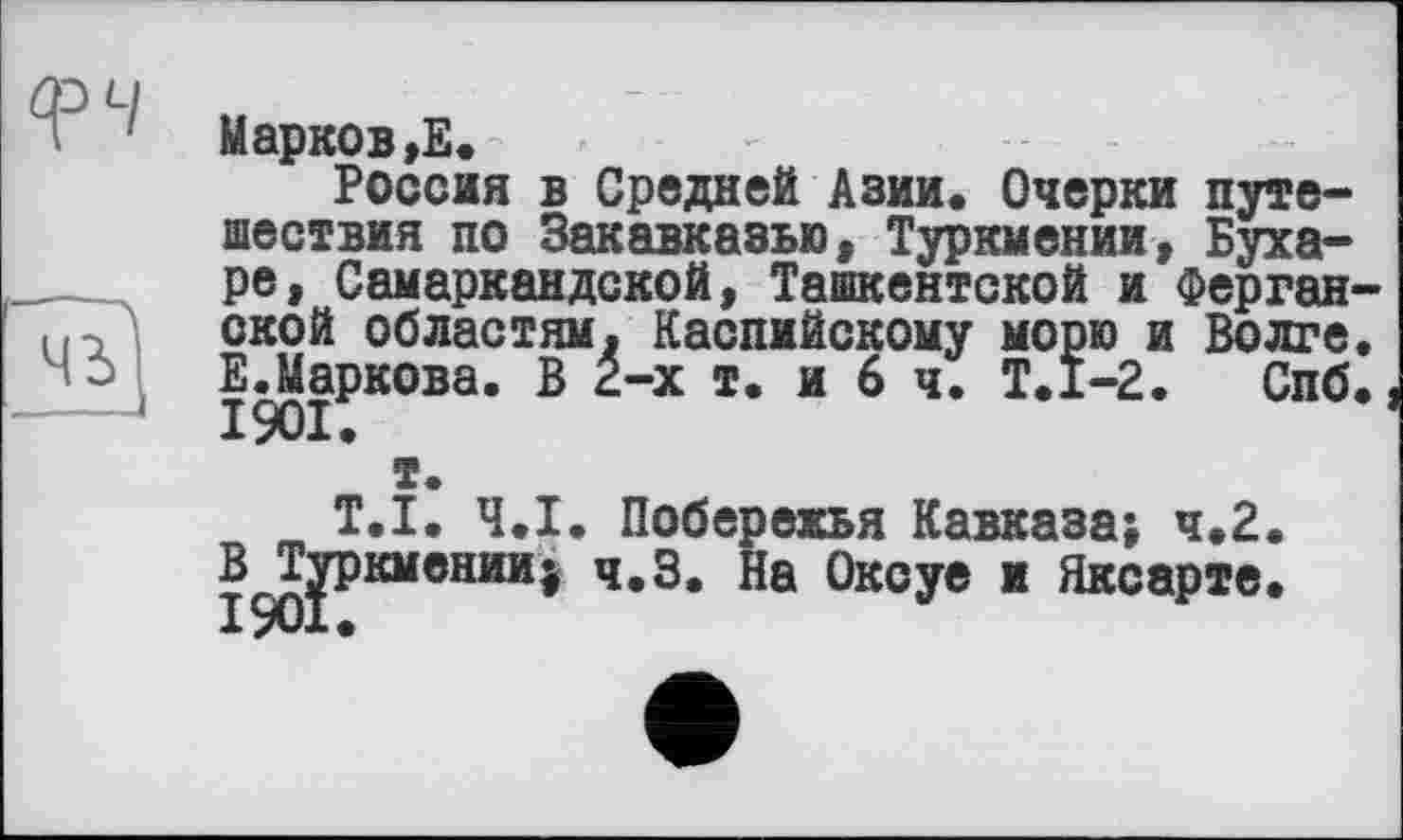 ﻿q>4
Марков,Е.
Россия в Средней Азии. Очерки путешествия по Закавказью, Туркмении, Бухаре, Самаркандской, Ташкентской и Ферганской областям. Каспийскому морю и Волге. ЕЛаркова. В 2-х т. и 6 ч. Т.1-2. Спб.
т.
T.I. Ч.І. Побережья Кавказа; ч.2. В Туркмении^ ч.З. На Оксуе и Яксарте. X уих •